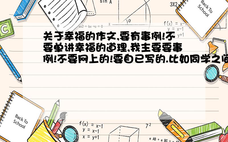 关于幸福的作文,要有事例!不要单讲幸福的道理,我主要要事例!不要网上的!要自已写的.比如同学之间的互相帮助而感到幸福；母亲为自已干嘛干嘛而感到幸福等这样的事例,最好要具体点!