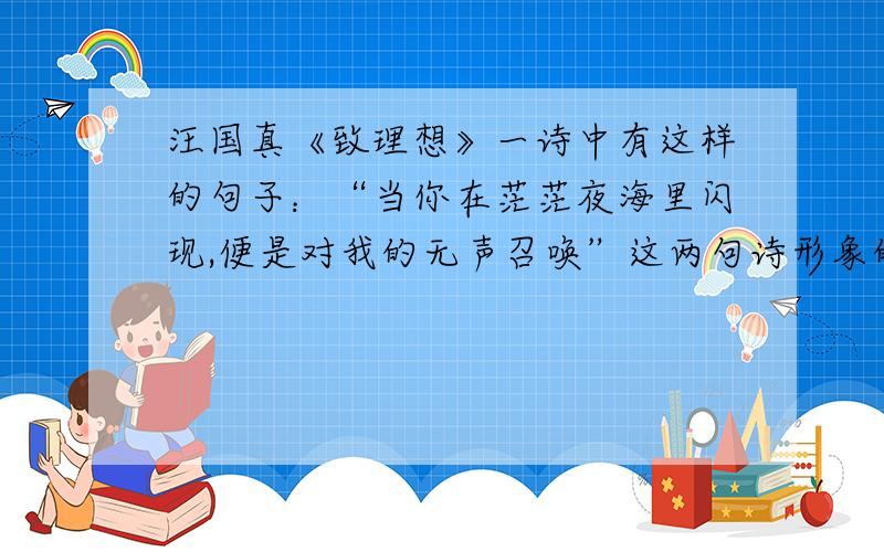 汪国真《致理想》一诗中有这样的句子：“当你在茫茫夜海里闪现,便是对我的无声召唤”这两句诗形象的写出理想什么的特征?请你写出流沙河的《理想》中能体现相同特征的诗句 还有一题