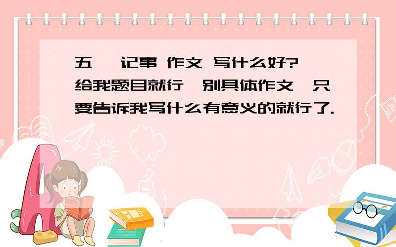 五一 记事 作文 写什么好?给我题目就行,别具体作文,只要告诉我写什么有意义的就行了.