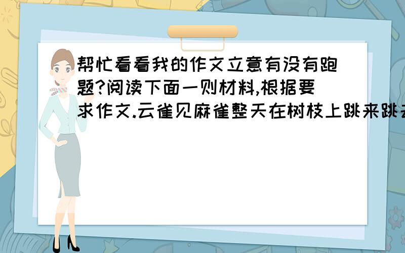 帮忙看看我的作文立意有没有跑题?阅读下面一则材料,根据要求作文.云雀见麻雀整天在树枝上跳来跳去,就问：“麻雀太太,你为什么不飞得高一点呢?”麻雀斜着眼睛瞟了它一眼,说：“难道我