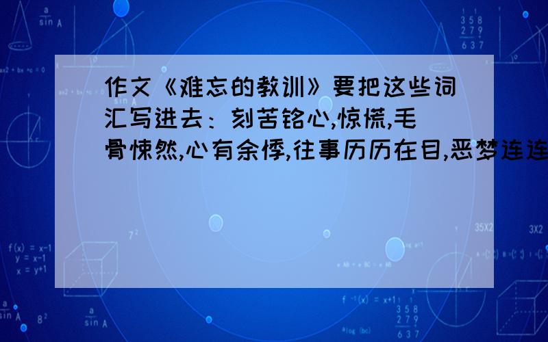 作文《难忘的教训》要把这些词汇写进去：刻苦铭心,惊慌,毛骨悚然,心有余悸,往事历历在目,恶梦连连,恐惧,往事不堪回首,头晕目眩,颤抖,珍惜,安慰,吸取教训,天有不测风云,人有旦夕祸福,一