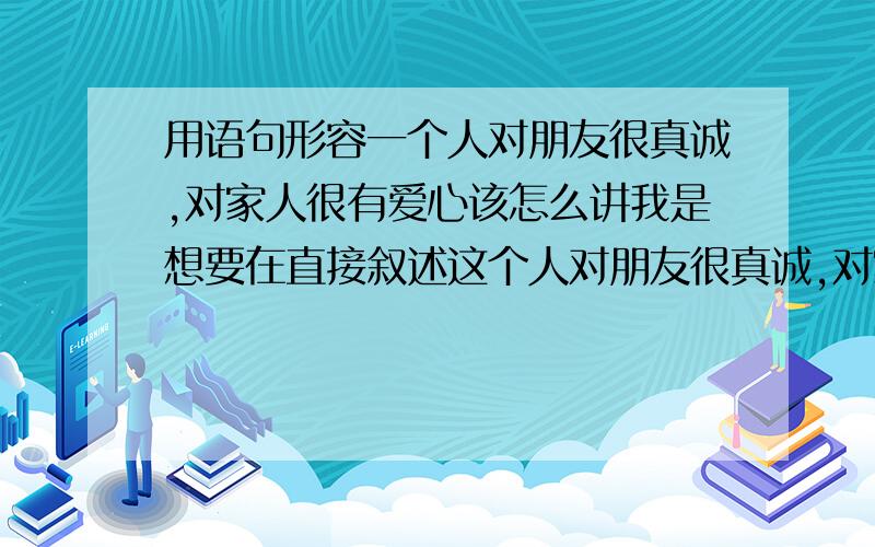 用语句形容一个人对朋友很真诚,对家人很有爱心该怎么讲我是想要在直接叙述这个人对朋友很真诚,对家人很有爱心后,再用一句话来表述,该怎么讲,比如 他对朋友很真诚,赤诚相待,…… 然后