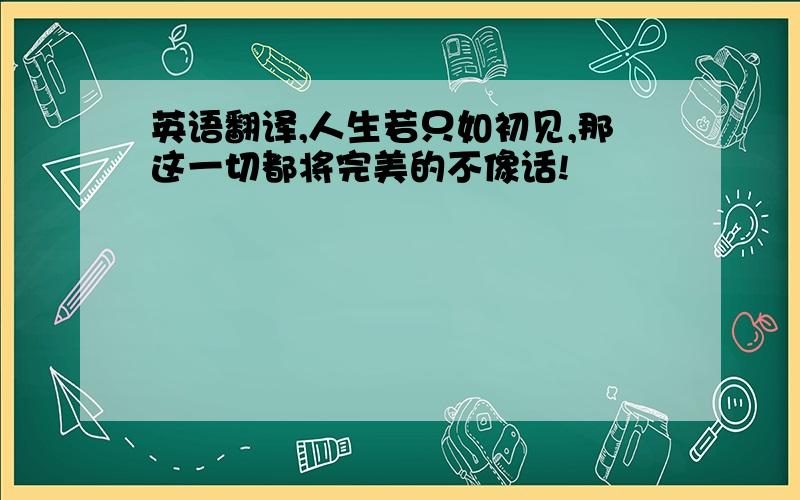 英语翻译,人生若只如初见,那这一切都将完美的不像话!