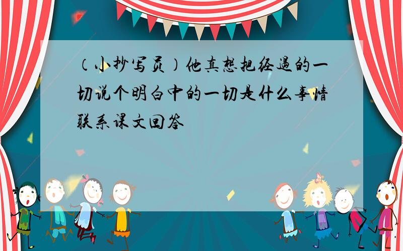 （小抄写员）他真想把经过的一切说个明白中的一切是什么事情联系课文回答