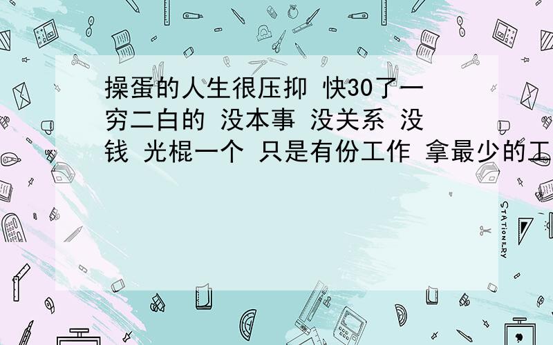 操蛋的人生很压抑 快30了一穷二白的 没本事 没关系 没钱 光棍一个 只是有份工作 拿最少的工资 个子矮 长相一般 因为一些坏习糟蹋的自己很憔悴很狼狈 不爱说话 很没自信 总是感觉和这个