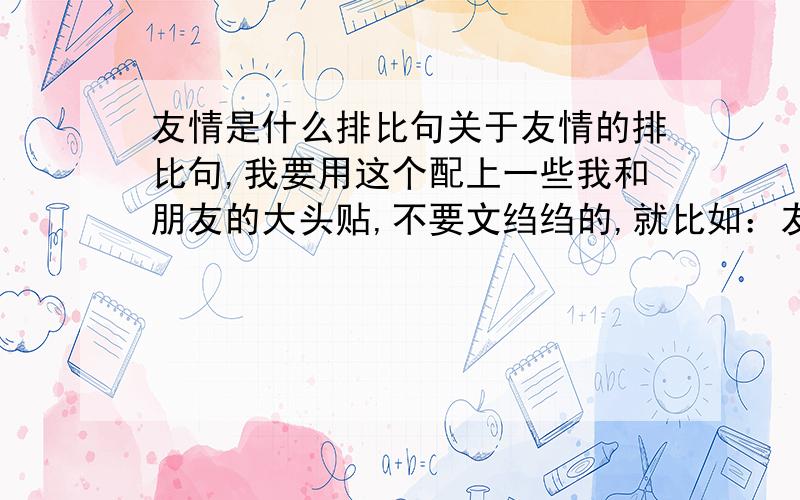 友情是什么排比句关于友情的排比句,我要用这个配上一些我和朋友的大头贴,不要文绉绉的,就比如：友情就是在一起是灿烂的微笑,友情就是与你的点点滴滴等等诸如此类