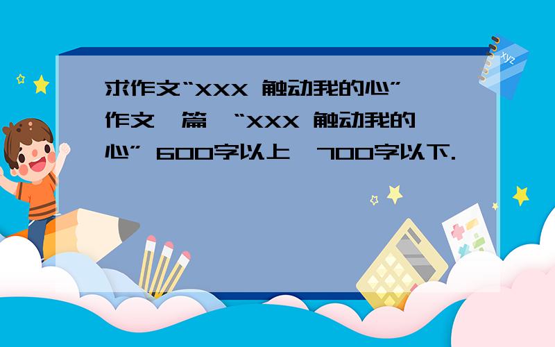 求作文“XXX 触动我的心”作文一篇、“XXX 触动我的心” 600字以上、700字以下.