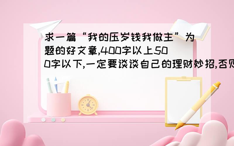 求一篇“我的压岁钱我做主”为题的好文章,400字以上500字以下,一定要谈谈自己的理财妙招,否则不采纳答好文章会采纳,但是一定要按条件写,只要不符合以上条件内容,