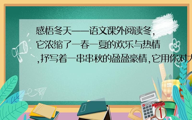 感悟冬天——语文课外阅读冬,它浓缩了一春一夏的欢乐与热情,抒写着一串串秋的盈盈豪情,它用你对大自然的殷切的期待而凝结成亮丽剔透的六角形诗帆,洒向空旷的大地,预示着来年的喜讯.