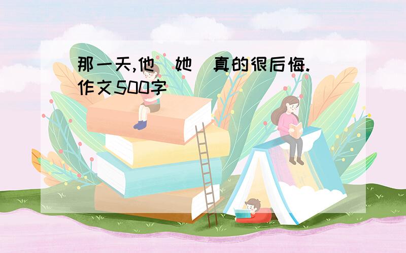 那一天,他（她）真的很后悔.作文500字