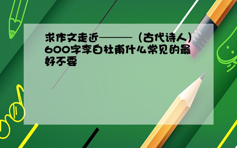 求作文走近───（古代诗人）600字李白杜甫什么常见的最好不要