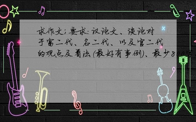 求作文；要求：议论文、谈论对于富二代、名二代、以及官二代的观点及看法（最好有事例）、最少800字,注意：本人要的是范文,不是教我怎么写