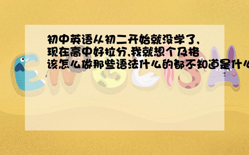 初中英语从初二开始就没学了,现在高中好拉分,我就想个及格该怎么做那些语法什么的都不知道是什么,单词我可以背,就是上课听不懂,我现在高一,英语求个及格就行了,请问我现在该怎么做呢