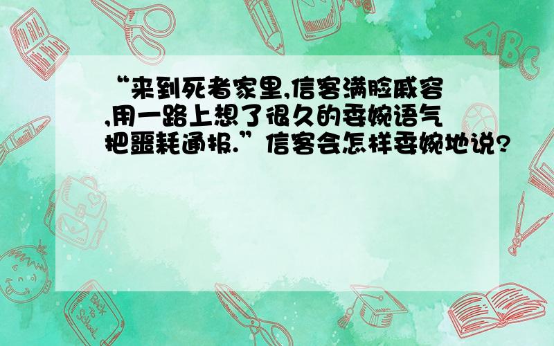 “来到死者家里,信客满脸戚容,用一路上想了很久的委婉语气把噩耗通报.”信客会怎样委婉地说?