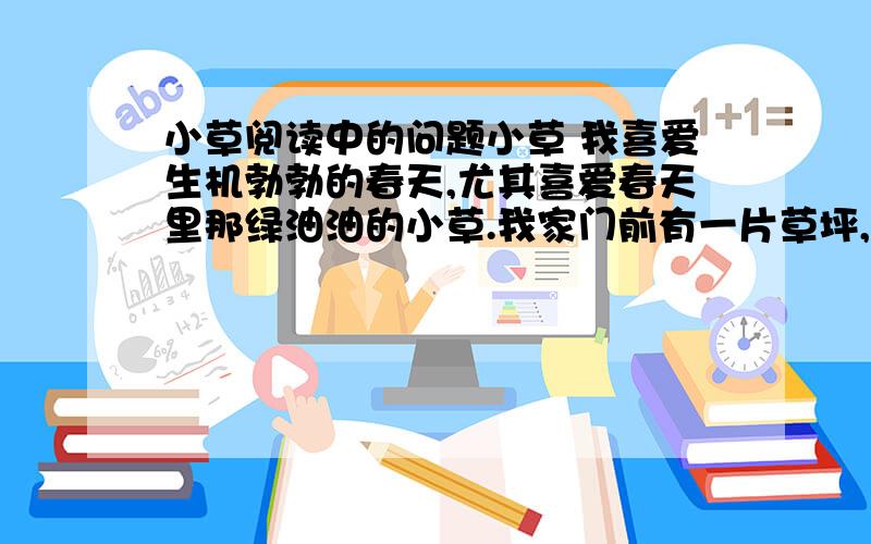 小草阅读中的问题小草 我喜爱生机勃勃的春天,尤其喜爱春天里那绿油油的小草.我家门前有一片草坪,上面种着小草.它们是那样富有生机.春天一到,一下子就铺满了一片地.细看,它们是绿色的,