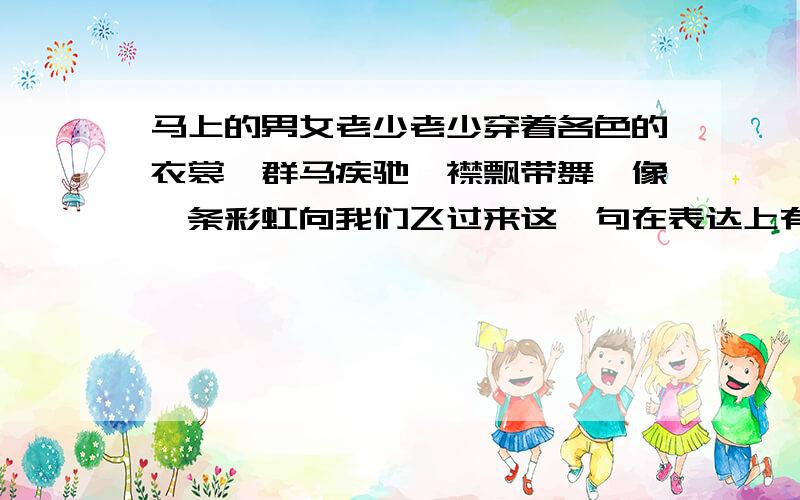 马上的男女老少老少穿着各色的衣裳,群马疾驰,襟飘带舞,像一条彩虹向我们飞过来这一句在表达上有什么特点?这样写有什么好处?越准确给的分越多.