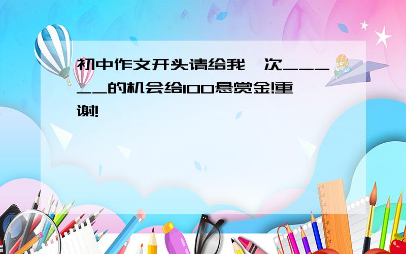 初中作文开头请给我一次_____的机会给100悬赏金!重谢!