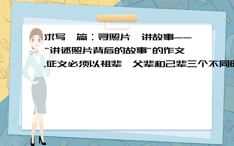 求写一篇：寻照片,讲故事--“讲述照片背后的故事”的作文.征文必须以祖辈、父辈和己辈三个不同时代的同一角度的三张照片为题材,通过照片内容的对比,讲述故事,抒发情感.照片内容既可