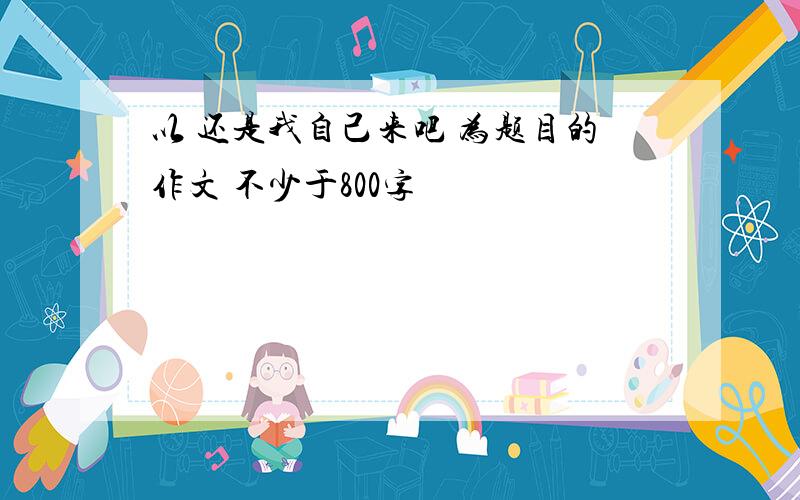 以 还是我自己来吧 为题目的作文 不少于800字