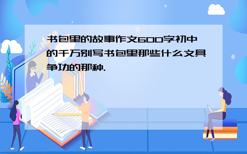 书包里的故事作文600字初中的千万别写书包里那些什么文具争功的那种.