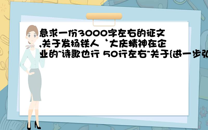 急求一份3000字左右的征文,关于发扬铁人‘大庆精神在企业的~诗歌也行 50行左右~关于{进一步弘扬大庆精神、铁人精神和“自觉从严,好字当头”会战优良传统,突出“企业就是咱的家,创效就