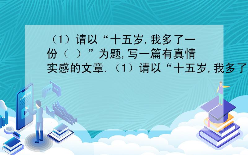 （1）请以“十五岁,我多了一份（ ）”为题,写一篇有真情实感的文章.（1）请以“十五岁,我多了一份（ ）”为题,写一篇有真情实感的文章.（2）题目:我身边的（ ）