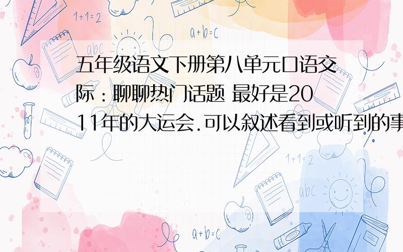 五年级语文下册第八单元口语交际：聊聊热门话题 最好是2011年的大运会.可以叙述看到或听到的事情,注意把事情的过程说清楚；也可以谈对这些事情的看法,要把理由说充分,如果能就某个话