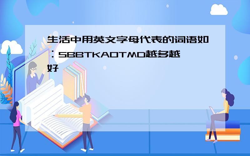 生活中用英文字母代表的词语如：SBBTKAOTMD越多越好