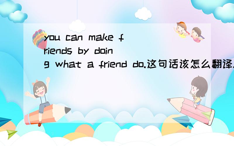 you can make friends by doing what a friend do.这句话该怎么翻译.if you want a friend ,be one .如何理解，是这道题的题目。