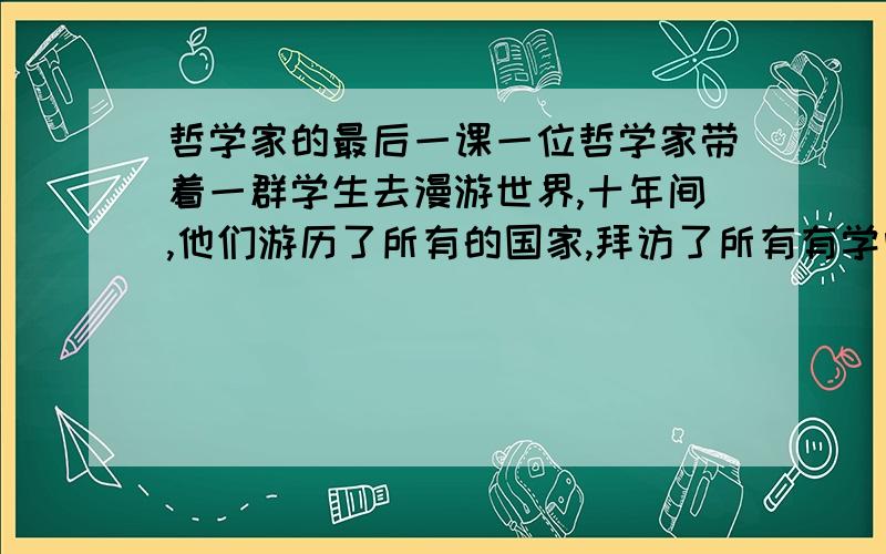 哲学家的最后一课一位哲学家带着一群学生去漫游世界,十年间,他们游历了所有的国家,拜访了所有有学问的人,现在他们回来了,个个满腹经纶.在进城之前,哲学家在郊外的一片草地上坐了下来