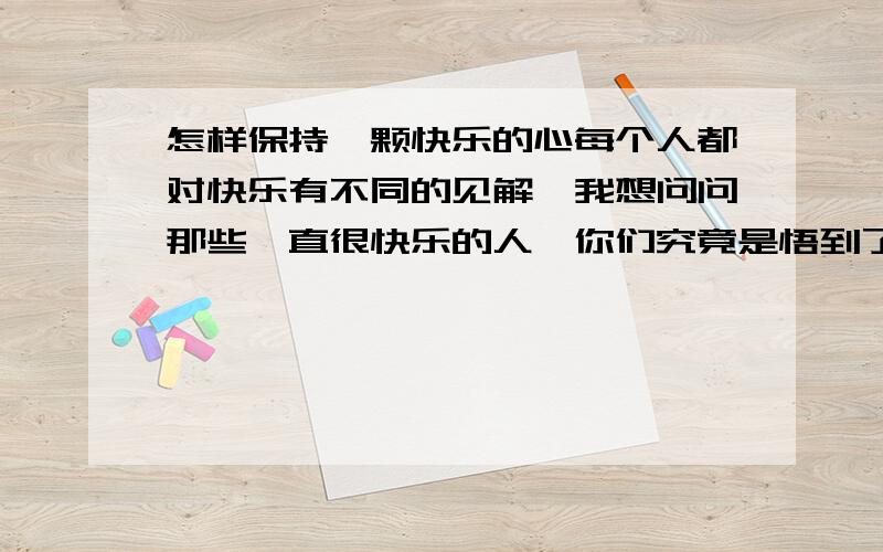 怎样保持一颗快乐的心每个人都对快乐有不同的见解,我想问问那些一直很快乐的人,你们究竟是悟到了什么,让你们一直很开心,才能和你们一样吗?