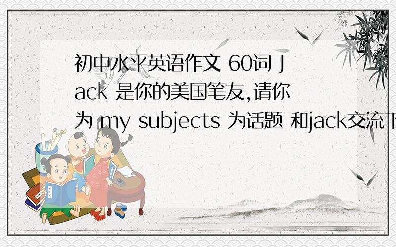 初中水平英语作文 60词 Jack 是你的美国笔友,请你为 my subjects 为话题 和jack交流下你所学习的过程 参考如下内容1你最喜欢什么学科2什么学科最有趣的3什么学科最枯燥4什么学科最难5什么学科