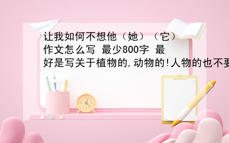 让我如何不想他（她）（它） 作文怎么写 最少800字 最好是写关于植物的,动物的!人物的也不要紧,但不能有具体的姓名!