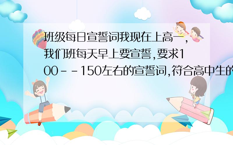 班级每日宣誓词我现在上高一,我们班每天早上要宣誓,要求100--150左右的宣誓词,符合高中生的特点,诵读起来慷慨激昂,振奋人心.最好有青春的色彩,鼓励大家奋勇拼搏的内容,诗歌形式的最好.