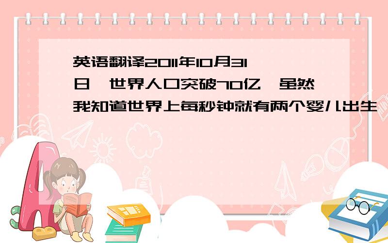 英语翻译2011年10月31日,世界人口突破70亿,虽然我知道世界上每秒钟就有两个婴儿出生,但我真的很想知道这第70亿个宝宝是怎么算出来的.一个版本是说：在全球范围内调查各医院的记录；另一