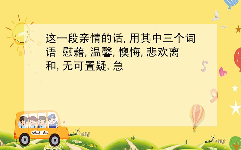 这一段亲情的话,用其中三个词语 慰藉,温馨,懊悔,悲欢离和,无可置疑,急