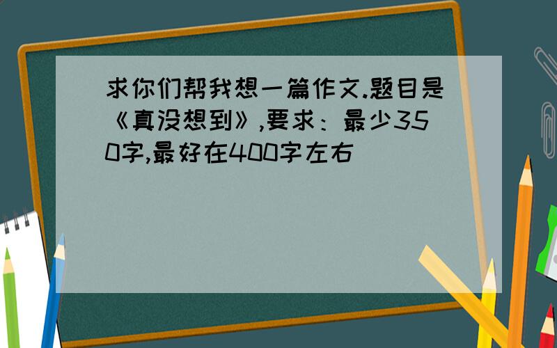 求你们帮我想一篇作文.题目是《真没想到》,要求：最少350字,最好在400字左右