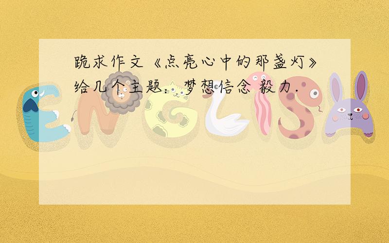 跪求作文《点亮心中的那盏灯》给几个主题：梦想信念 毅力.