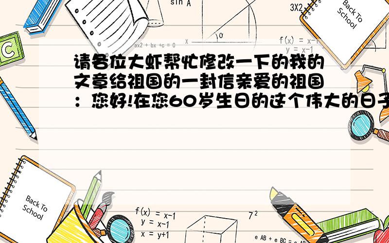 请各位大虾帮忙修改一下的我的文章给祖国的一封信亲爱的祖国：您好!在您60岁生日的这个伟大的日子里,我衷心的祝福您：“生日快乐!”我特此致上以下贺词.“五星红旗迎风飘扬,胜利歌声