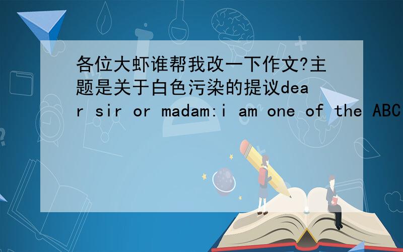 各位大虾谁帮我改一下作文?主题是关于白色污染的提议dear sir or madam:i am one of the ABC university students who love to read your newspaper very much.i venture to write you a letter about white pollution.I would be grateful if