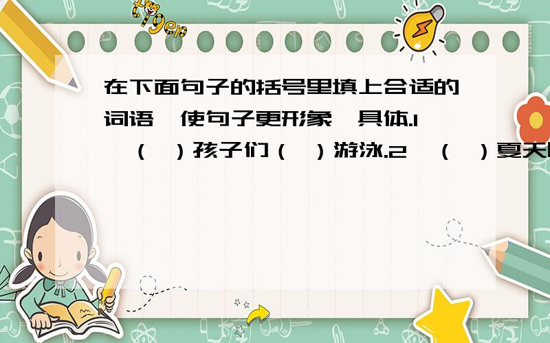 在下面句子的括号里填上合适的词语,使句子更形象、具体.1、（ ）孩子们（ ）游泳.2、（ ）夏天时（ ）季节.