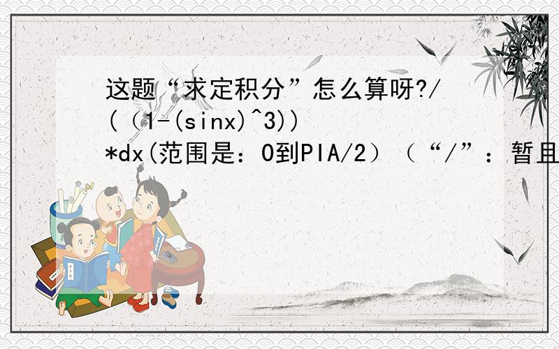 这题“求定积分”怎么算呀?/(（1-(sinx)^3))*dx(范围是：0到PIA/2）（“/”：暂且表示：定积分的符号）