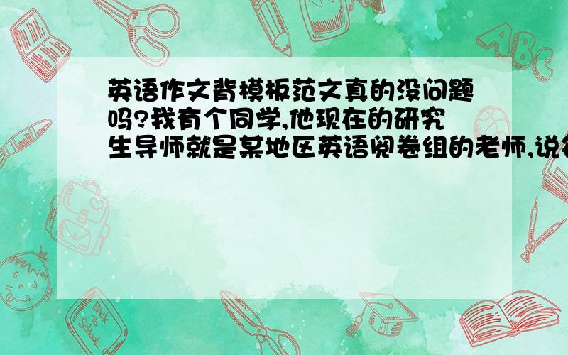 英语作文背模板范文真的没问题吗?我有个同学,他现在的研究生导师就是某地区英语阅卷组的老师,说每年看到那些用模板范文的就火大,千篇一律的,因此见一个压一个,分数都会很低,我同学说