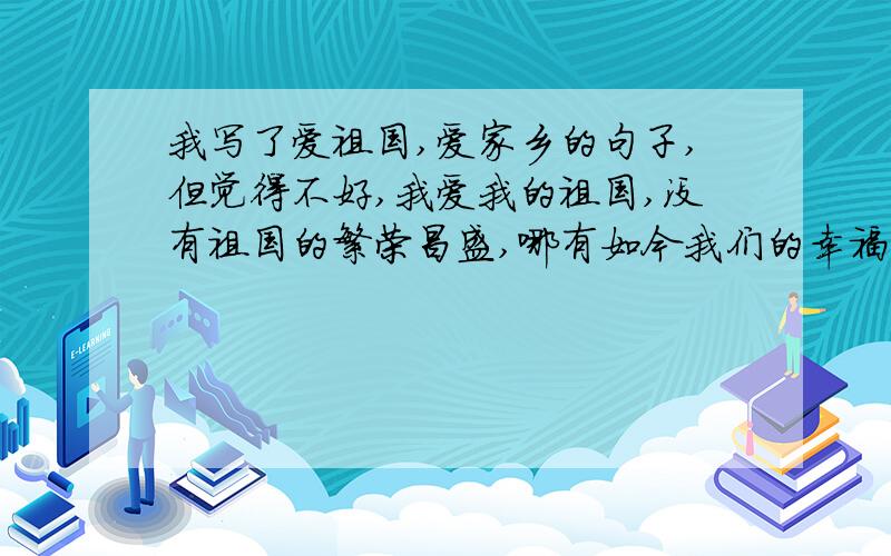 我写了爱祖国,爱家乡的句子,但觉得不好,我爱我的祖国,没有祖国的繁荣昌盛,哪有如今我们的幸福生活?我爱我的家乡,没有家乡的井然有序,哪有我们如今的健康成长?嗯,我认为呢,井然有序不