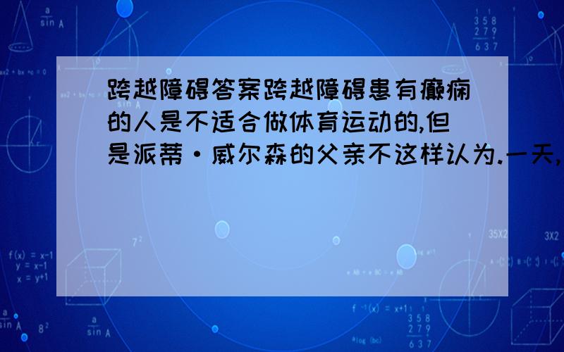 跨越障碍答案跨越障碍患有癫痫的人是不适合做体育运动的,但是派蒂·威尔森的父亲不这样认为.一天,当派蒂对父亲说“我能不能像你一样每天清晨进行长距离晨跑”时,父亲在经过短暂犹豫