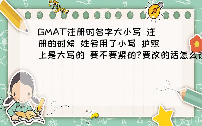 GMAT注册时名字大小写 注册的时候 姓名用了小写 护照上是大写的 要不要紧的?要改的话怎么改?