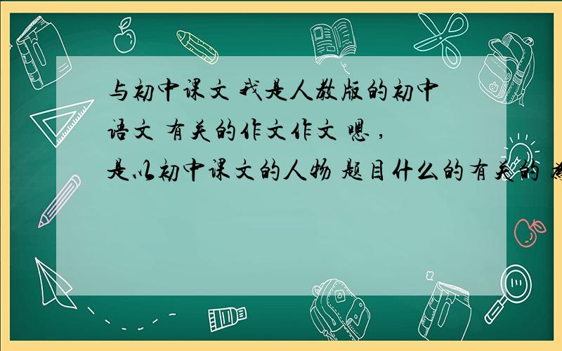 与初中课文 我是人教版的初中语文 有关的作文作文 嗯 ,是以初中课文的人物 题目什么的有关的 为题 写一篇不少于600字的.. 具体的我也说不清楚了那 懂的自然懂 ,文笔不用太好 ,但千万不要