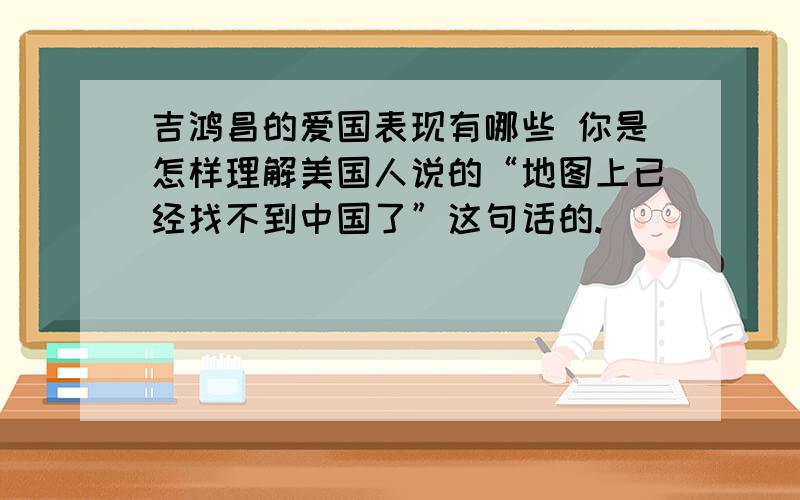 吉鸿昌的爱国表现有哪些 你是怎样理解美国人说的“地图上已经找不到中国了”这句话的.