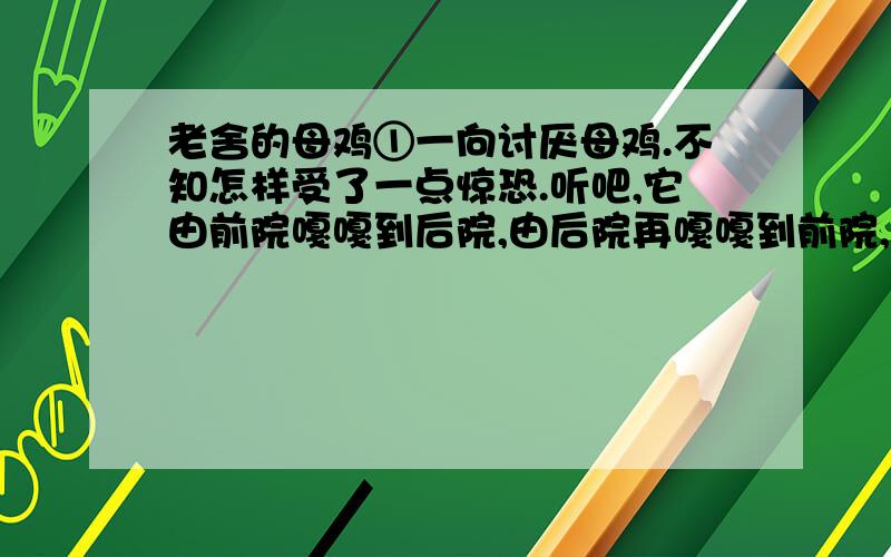 老舍的母鸡①一向讨厌母鸡.不知怎样受了一点惊恐.听吧,它由前院嘎嘎到后院,由后院再嘎嘎到前院,没结没完,而并没有什么理由；讨厌!有的时候,它不这样乱叫,可是细声细气的,有什么心事似