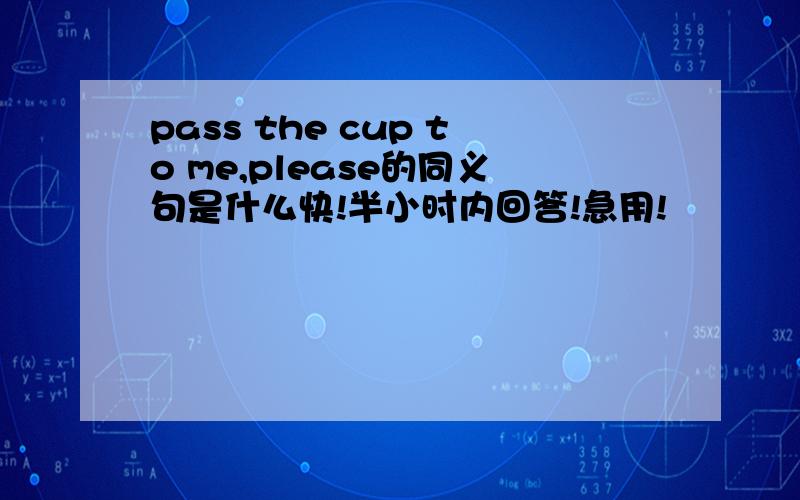 pass the cup to me,please的同义句是什么快!半小时内回答!急用!